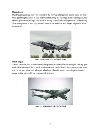 92
Quadricycle
Quadricycle gear are also very similar to the bicycle arrangement except there are four
main gear roughly equal in size and mounted along the fuselage. Like bicycle gear, the
Quadricycle undercarriage also requires a very flat attitude during take-off and landing.
This arrangement is also very sensitive to roll, crosswinds, and proper alignment with
the runway.
Figure 9.9 QUADRICYCLE LANDING GEAR
Multi-bogey
A final variation that is worth mentioning is the use of multiple wheels per landing gear
strut. This additional tire is particularly useful on carrier-based aircraft where two nose
wheels are a requirement. Multiple wheels are also often used on main gear units for
added safety, especially on commercial airliners.
Figure 9.10 MULTI-BOGEY LANDING GEAR
 