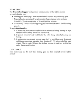 93
SELECTION:
The Tricycle landing gear configuration is implemented for the fighter aircraft.
In tricycle landing gear
 Landing gear employing a front-mounted wheel is called tricycle landing gear.
 Tricycle landing gear aircraft have two main wheels attached to the airframe
behind it's CG that support most of the weight of the structure.
 Additionally, a nose wheel will typically provide some sort of nose wheel steering
control.
Tricycle Gear Benefits:
1. It allows the more forceful application of the brakes during landings at high
speeds without causing the aircraft to nose over.
2. It permits better forward visibility for the pilot during take-off, landing, and
taxiing.
3. It tends to prevent ground looping (swerving) by providing more directional
stability during ground operation since the aircraft's CG is forward of the main
wheels [The forward CG keeps the airplane moving forward in a straight line
rather than ground looping.
CONCLUSION
Semi-monocoque and Tri-cycle type landing gear has been selected for my fighter
aircraft
 