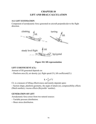 94
CHAPTER 10
LIFT AND DRAG CALCULATION
11.1 LIFT ESTIMATION
Component of aerodynamic force generated on aircraft perpendicular to the flight
direction.
Figure 10.1 lift representation
LIFT COEFFICIENT (CL)
Amount of lift generated depends on:
– Planform area (S), air density (𝜌), flight speed (V), lift coefficient(CL)
L =
𝟏
𝟐
𝜌 𝑉 𝑆
CL is a measure of lifting effectiveness and mainly depends upon:
– Section shape, planform geometry, the angle of attack (𝛼), compressibility effects
(Mach number), viscous effects (Reynolds’ number).
GENERATION OF LIFT
Aerodynamic force arises from two natural sources:
– Variable pressure distribution.
– Shear stress distribution.
 
