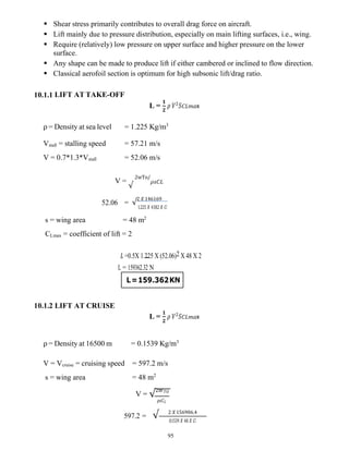95
L=159.362KN
 Shear stress primarily contributes to overall drag force on aircraft.
 Lift mainly due to pressure distribution, especially on main lifting surfaces, i.e., wing.
 Require (relatively) low pressure on upper surface and higher pressure on the lower
surface.
 Any shape can be made to produce lift if either cambered or inclined to flow direction.
 Classical aerofoil section is optimum for high subsonic lift/drag ratio.
10.1.1 LIFT AT TAKE-OFF
L =
𝟏
𝟐
𝜌 𝑉 𝑆𝐶𝐿𝑚𝑎x
ρ = Density at sea level = 1.225 Kg/m3
Vstall = stalling speed = 57.21 m/s
V = 0.7*1.3*Vstall = 52.06 m/s
V =
√
2wTo/
𝜌𝑠𝐶𝐿
52.06 = √
2 𝑋 146169
1.225 𝑋 43.82 𝑋 𝐶𝑙
s = wing area = 48 m2
CLmax = coefficient of lift = 2
𝐿 =0.5X 1.225 X (52.06)2 X 48 X 2
L = 159362.32 N
10.1.2 LIFT AT CRUISE
L =
𝟏
𝟐
𝜌 𝑉 𝑆𝐶𝐿𝑚𝑎x
ρ = Density at 16500 m = 0.1539 Kg/m3
V = Vcruise = cruising speed = 597.2 m/s
s = wing area = 48 m2
V = √2𝑊𝑇𝑂
𝜌𝑠𝐶𝐿
597.2 = √ 2 𝑋 156906.4
0.1539 𝑋 48 𝑋 𝐶𝑙
 