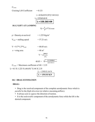 96
L=159.365 KN
L = 159.515 KN
CLmax
Cruising Lift Coefficient = 0.121
𝐿 = 0.5X 01539 X (597.2)2 X 48 X 0.121
L = 159365.04 N
10.1.3 LIFT AT LANDING
L =
𝟏
𝟐
𝜌 𝑉 𝑆𝐶𝐿𝑚𝑎x
ρ = Density at sea level = 1.225 Kg/m3
Vstall = stalling speed = 57.21 m/s
V = 0.7*1.2*Vstall = 48.05 m/s
s = wing area = 48 m2
V = √
2𝑊𝑇𝑂
𝜌𝑠𝐶𝐿
48.05 = √ 2 𝑋 156906.4
1..225 𝑋 48 𝑋 𝐶𝑙
CLmax = Maximum coefficient of lift = 2.35
L= 0.5 X 1.225 X (48.05)2
X 48 X 2.35
L = 159515.16 N
10.1 DRAG ESTIMATION
DRAG:
• Drag is the resolved component of the complete aerodynamic force which is
parallel to the flight direction (or relative oncomingairflow).
• It always acts to oppose the direction of motion.
• It is the undesirable component of the aerodynamic force while the lift is the
desired component.
 