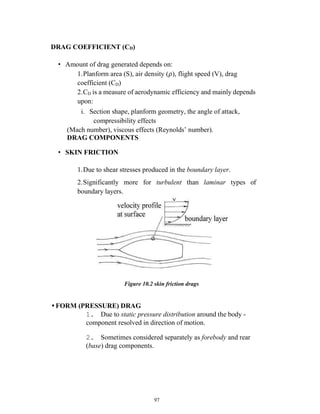 97
DRAG COEFFICIENT (CD)
• Amount of drag generated depends on:
1.Planform area (S), air density (𝜌), flight speed (V), drag
coefficient (CD)
2.CD is a measure of aerodynamic efficiency and mainly depends
upon:
i. Section shape, planform geometry, the angle of attack,
compressibility effects
(Mach number), viscous effects (Reynolds’ number).
DRAG COMPONENTS
• SKIN FRICTION
1.Due to shear stresses produced in the boundary layer.
2.Significantly more for turbulent than laminar types of
boundary layers.
Figure 10.2 skin friction drags
• FORM (PRESSURE) DRAG
1. Due to static pressure distribution around the body -
component resolved in direction of motion.
2. Sometimes considered separately as forebody and rear
(base) drag components.
 