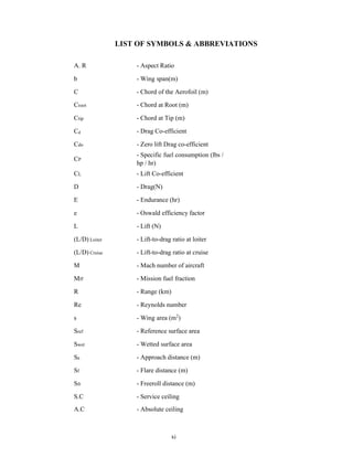 xi
LIST OF SYMBOLS & ABBREVIATIONS
A. R - Aspect Ratio
b - Wing span(m)
C - Chord of the Aerofoil (m)
Croot - Chord at Root (m)
Ctip - Chord at Tip (m)
Cd - Drag Co-efficient
Cdo - Zero lift Drag co-efficient
CP
- Specific fuel consumption (lbs /
hp / hr)
CL - Lift Co-efficient
D - Drag(N)
E - Endurance (hr)
e - Oswald efficiency factor
L - Lift (N)
(L/D) Loiter - Lift-to-drag ratio at loiter
(L/D) Cruise - Lift-to-drag ratio at cruise
M - Mach number of aircraft
Mff - Mission fuel fraction
R - Range (km)
Re - Reynolds number
s - Wing area (m2
)
Sref - Reference surface area
Swet - Wetted surface area
Sa - Approach distance (m)
Sf - Flare distance (m)
Sfr - Freeroll distance (m)
S.C - Service ceiling
A.C - Absolute ceiling
 