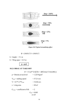 99
Figure 10.5 Typical streamlining effect
∅ = (16h/b)^2/1+ (16h/b)^2
h = height = 5.1 m
b = Wing span = 12.5 m
10.2.1 DRAG AT TAKE-OFF
𝐷 = 1/2 𝜌𝑉^2 𝑆[𝐶𝐷𝑂 + (∅𝐶𝐿𝑚𝑎𝑥^2/𝜋𝑒(𝐴𝑅)) ]
ρ = Density at sea level = 1.225 Kg/m3
Vstall = stalling speed = 57.21 m/s
V = 0.7*1.3*Vstall = 52.06 m/s
s = wing area = 48 m2
CLmax = coefficient of lift = 2
CDO = 0.003
∅= 0.97
∅ = 0.97
 
