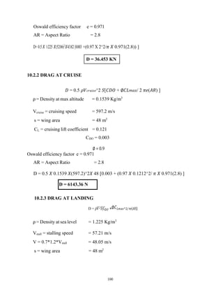 100
Oswald efficiency factor e = 0.971
AR = Aspect Ratio = 2.8
D= 0.5 𝑋 1.225 𝑋(52.06)2
𝑋43.82 [0.003 +(0.97 X 2^2/𝜋 𝑋 0.971(2.8)) ]
10.2.2 DRAG AT CRUISE
𝐷 = 0.5 𝜌𝑉𝑐𝑟𝑢𝑖𝑠𝑒^2 𝑆[𝐶𝐷𝑂 + ∅𝐶𝐿𝑚𝑎𝑥/ 2 𝜋𝑒(𝐴𝑅) ]
ρ = Density at max altitude = 0.1539 Kg/m3
Vcruise = cruising speed = 597.2 m/s
s = wing area = 48 m2
CL = cruising lift coefficient = 0.121
CDO = 0.003
∅ = 0.9
Oswald efficiency factor e = 0.971
AR = Aspect Ratio = 2.8
D = 0.5 𝑋 0.1539 𝑋(597.2)^2𝑋 48 [0.003 + (0.97 𝑋 0.1212^2/ 𝜋 𝑋 0.971(2.8) ]
D = 6143.36 N
10.2.3 DRAG AT LANDING
D = 𝜌𝑉2𝑆[𝐶𝐷𝑂 +∅𝐶𝐿𝑚𝑎𝑥^2/ 𝜋𝑒(𝐴𝑅)]
ρ = Density at sea level = 1.225 Kg/m3
Vstall = stalling speed = 57.21 m/s
V = 0.7*1.2*Vstall = 48.05 m/s
s = wing area = 48 m2
D = 36.453 KN
 
