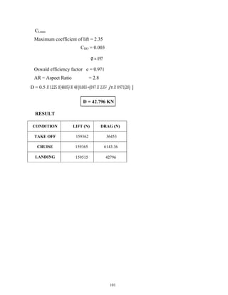 101
CLmax
Maximum coefficient of lift = 2.35
CDO = 0.003
∅ = 0.97
Oswald efficiency factor e = 0.971
AR = Aspect Ratio = 2.8
D = 0.5 𝑋 1.225 𝑋(48.05)2𝑋 48 [0.003+(0.97 𝑋 2.352 /𝜋 𝑋 0.971(2.8) ]
RESULT
CONDITION LIFT (N) DRAG (N)
TAKE OFF 159362 36453
CRUISE 159365 6143.36
LANDING 159515 42796
D = 42.796 KN
 