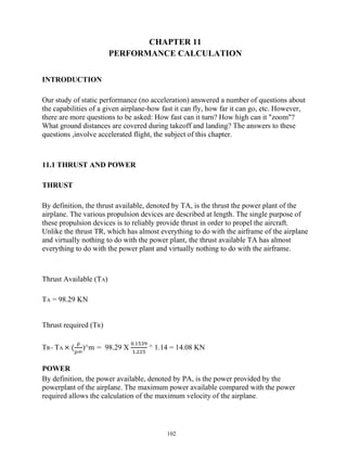 102
CHAPTER 11
PERFORMANCE CALCULATION
INTRODUCTION
Our study of static performance (no acceleration) answered a number of questions about
the capabilities of a given airplane-how fast it can fly, how far it can go, etc. However,
there are more questions to be asked: How fast can it turn? How high can it "zoom"?
What ground distances are covered during takeoff and landing? The answers to these
questions ,involve accelerated flight, the subject of this chapter.
11.1 THRUST AND POWER
THRUST
By definition, the thrust available, denoted by TA, is the thrust the power plant of the
airplane. The various propulsion devices are described at length. The single purpose of
these propulsion devices is to reliably provide thrust in order to propel the aircraft.
Unlike the thrust TR, which has almost everything to do with the airframe of the airplane
and virtually nothing to do with the power plant, the thrust available TA has almost
everything to do with the power plant and virtually nothing to do with the airframe.
Thrust Available (TA)
TA = 98.29 KN
Thrust required (TR)
TR= TA × ( )^m = 98.29 X
.
.
^ 1.14 = 14.08 KN
POWER
By definition, the power available, denoted by PA, is the power provided by the
powerplant of the airplane. The maximum power available compared with the power
required allows the calculation of the maximum velocity of the airplane.
 