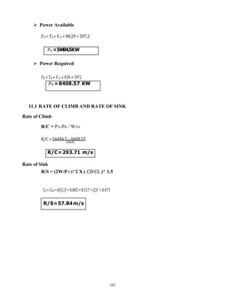 103
𝑃𝑅 =8408.57 KW
𝑃𝐴 =54494.5KW
R/C=293.71 m/s
 Power Available
𝑃𝐴 = 𝑇𝐴 ∗ 𝑉∞ = 98.29 ∗ 597.2
 Power Required
𝑃𝑅 = 𝑇𝑅 ∗ 𝑉∞ = 8.396 ∗ 597.2
11.1 RATE OF CLIMB AND RATE OF SINK
Rate of Climb
R/C = PA-PR / WTO
R/C = 54494.5 – 8408.57
156.91
Rate of Sink
R/S = (2W/P∞)^2 X ( 𝐶𝐷/𝐶𝐿 )^ 1.5
𝐶𝐷=𝐶𝐷𝑂 +𝐾(𝐶𝐿)2=0.003+0.117∗(2)2 = 0.471
R/S=57.84m/s
 