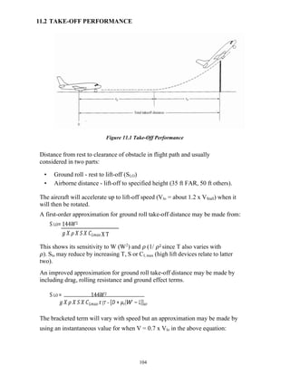 104
11.2 TAKE-OFF PERFORMANCE
Figure 11.1 Take-Off Performance
Distance from rest to clearance of obstacle in flight path and usually
considered in two parts:
• Ground roll - rest to lift-off (SLO)
• Airborne distance - lift-off to specified height (35 ft FAR, 50 ft others).
The aircraft will accelerate up to lift-off speed (Vlo = about 1.2 x VStall) when it
will then be rotated.
A first-order approximation for ground roll take-off distance may be made from:
S LO= 144𝑊2
𝑔 𝑋 𝜌 𝑋 𝑆 𝑋 𝐶𝐿𝑚𝑎𝑥 X T
This shows its sensitivity to W (W2
) and 𝜌 (1/ 𝜌2 since T also varies with
𝜌). Slo may reduce by increasing T, S or Cl, max (high lift devices relate to latter
two).
An improved approximation for ground roll take-off distance may be made by
including drag, rolling resistance and ground effect terms.
S LO = 144𝑊2
𝑔 𝑋 𝜌 𝑋 𝑆 𝑋 𝐶𝐿𝑚𝑎𝑥 𝑋 {𝑇 − [𝐷 + 𝜇𝑟(𝑊 − 𝐿)]}𝑎𝑣
The bracketed term will vary with speed but an approximation may be made by
using an instantaneous value for when V = 0.7 x Vlo in the above equation:
 