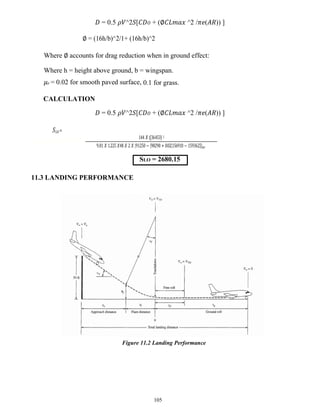 105
𝐷 = 0.5 𝜌𝑉^2𝑆[𝐶𝐷𝑂 + (∅𝐶𝐿𝑚𝑎𝑥 ^2 /𝜋𝑒(𝐴𝑅)) ]
∅ = (16h/b)^2/1+ (16h/b)^2
Where ∅ accounts for drag reduction when in ground effect:
Where h = height above ground, b = wingspan.
𝜇𝑟 = 0.02 for smooth paved surface, 0.1 for grass.
CALCULATION
𝐷 = 0.5 𝜌𝑉^2𝑆[𝐶𝐷𝑂 + (∅𝐶𝐿𝑚𝑎𝑥 ^2 /𝜋𝑒(𝐴𝑅)) ]
𝑆𝐿𝑂 =
144 𝑋 (36453) 2
9..81 𝑋 1..225 𝑋48 𝑋 2 𝑋 {91250 − [98290 + 0.02(156910 − 159362)]}𝑎𝑣
SLO = 2680.15
11.3 LANDING PERFORMANCE
Figure 11.2 Landing Performance
 