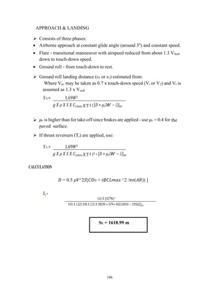 106
APPROACH & LANDING
 Consists of three phases:
 Airborne approach at constant glide angle (around 30
) and constant speed.
 Flare - transitional manoeuver with airspeed reduced from about 1.3 VStall
down to touch-down speed.
 Ground roll - from touch-down to rest.
 Ground roll landing distance (s3 or s1) estimated from:
Where Vav may be taken as 0.7 x touch-down speed (Vt or V2) and Vt is
assumed as 1.3 x Vstall
S L = 1.69𝑊2
𝑔 𝑋 𝜌 𝑋 𝑆 𝑋 𝐶𝐿𝑚𝑎𝑥 X T𝑋 { [𝐷 + 𝜇𝑟(𝑊 − 𝐿)]}𝑎𝑣
 𝜇𝑟 is higher than for take-off since brakes are applied - use 𝜇𝑟 = 0.4 for the
paved surface.
 If thrust reversers (Tr) are applied, use:
S L = 1.69𝑊2
𝑔 𝑋 𝜌 𝑋 𝑆 𝑋 𝐶𝐿𝑚𝑎𝑥 X T𝑋 {𝑇 + [𝐷 + 𝜇𝑟(𝑊 − 𝐿)]}𝑎𝑣
CALCULATION
𝐷 = 0.5 𝜌𝑉^2𝑆[𝐶𝐷𝑂 + (∅𝐶𝐿𝑚𝑎𝑥 ^2 /𝜋𝑒(𝐴𝑅)) ]
𝑆𝐿=
1.63 𝑋 (42796) 2
9..81 𝑋 1..225 𝑋48 𝑋 2.35 𝑋 {98290 + [42796+ 0.02(156910 − 159362)]}𝑎𝑣
SL = 1618.99 m
 