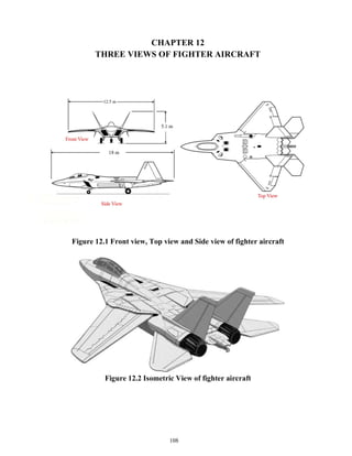 108
CHAPTER 12
THREE VIEWS OF FIGHTER AIRCRAFT
Figure 12.1 Front view, Top view and Side view of fighter aircraft
Figure 12.2 Isometric View of fighter aircraft
 