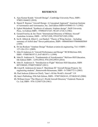 113
REFERENCE
1. Ajay Kumar Kundu “Aircraft Design”, Cambridge University Press, ISBN -
9780511844652 (2010)
2. Daniel P. Raymer “Aircraft Design: A Conceptual Approach” American Institute
of Aeronautics and Astronautics, Inc. 2nd Edition ISBN 0-930403-51-7 (1992)
3. Egbert Molenbeek “Synthesis of subsonic Airplane design”, Delft University
Press, 1st Edition ISBN - 9789024727247, 90-247-2724-3 (1982)
4. Gerard Frawley & Jim Thorn “International Directory of Military Aircraft”
Australian Aviation, ISBN – 187567120X, 9781875671205 (1996)
5. Ira H. Abbott & Albert E. von Danhof, “Theory of Wing Section – Including
summary of Airfoil data” Dover publications, ISBN - 0486605868 9780486605869
(1959)
6. Dr Jan Roskam “Airplane Design” Roskam aviation & engineering, Vol. 8 ISBN -
127-126-125-1 (2009)
7. John D.Anderson Jr.“Aircraft Performance and Design” WCB/McGraw-Hill,
ISBN - 9780070019713, 0-07-001971-1 (1999)
8. John D. Anderson Jr. “Fundamentals of Aerodynamics” McGraw-Hill Education,
6th Edition ISBN - 1259129918, 9781259129919 (2016)
9. John D. Anderson Jr. “Introduction to Flight” McGraw-Hill Education, ISBN
0073380245, 9780073380247 (2011)
10. Lloyd R. Jenkinson & James F. Marchman III “Aircraft Design Projects: for
engineering students”, Butterworth-Heinemann, ISBN - 0-75065772-3 (2003)
11. Paul Jackson (Editor-in-Chief), “Jane’s All the World’s Aircraft” 119
12. Jane's Publishing, 95th Sub Edition, ISBN - 9780710626141, 0710626142 (2004)
13. William Green “The Observer’s World Aircraft Directory” Frederick Warne &
Co. Ltd, ISBN - 978-1125857120 (1961)
 