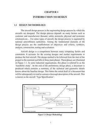 1
CHAPTER 1
INTRODUCTION TO DESIGN
1.1 DESIGN METHODOLOGY
The aircraft design process is the engineering design process by which the
aircrafts are designed. The design process depends on many factors such as
customer and manufacturer demand, safety protocols, physical and economic
constraints etc… For some types of aircraft, the design process is regulated by
national airworthiness authorities. Among the fundamental elements of the
design process are the establishment of objectives and criteria, synthesis,
analysis, construction, testing and evaluation.
Aircraft design is a compromise between many competing factors and
constraints. It accounts for the existing designs and market requirements to
produce the best aircraft. The design method to be followed from the start of the
project to the nominal end falls in three main phases. These phases are illustrated
in Figure 1.1. In some industrial organizations, this phase is referred to as the
‘feasibility study’. At the end of the preliminary design phase, a document is
produced which contains a summary of the technical and geometric details
known about the baseline design. This forms the initial draft of a document that
will be subsequently revised to contain a thorough description of the aircraft. This
is known as the aircraft ‘Type Specification’.
Figure 1.1 Design Methodology
 