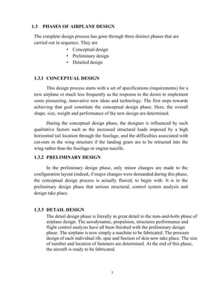 3
1.3 PHASES OF AIRPLANE DESIGN
The complete design process has gone through three distinct phases that are
carried out in sequence. They are
• Conceptual design
• Preliminary design
• Detailed design
CONCEPTUAL DESIGN
This design process starts with a set of specifications (requirements) for a
new airplane or much less frequently as the response to the desire to implement
some pioneering, innovative new ideas and technology. The first steps towards
achieving that goal constitute the conceptual design phase. Here, the overall
shape, size, weight and performance of the new design are determined.
During the conceptual design phase, the designer is influenced by such
qualitative factors such as the increased structural loads imposed by a high
horizontal tail location through the fuselage, and the difficulties associated with
cut-outs in the wing structure if the landing gears are to be retracted into the
wing rather than the fuselage or engine nacelle.
PRELIMINARY DESIGN
In the preliminary design phase, only minor changes are made to the
configuration layout (indeed, if major changes were demanded during this phase,
the conceptual design process is actually flawed, to begin with. It is in the
preliminary design phase that serious structural, control system analysis and
design take place.
DETAIL DESIGN
The detail design phase is literally in great detail to the nuts-and-bolts phase of
airplane design. The aerodynamic, propulsion, structures performance and
flight control analysis have all been finished with the preliminary design
phase. The airplane is now simply a machine to be fabricated. The pressure
design of each individual rib, spar and Section of skin now take place. The size
of number and location of fasteners are determined. At the end of this phase,
the aircraft is ready to be fabricated.
 