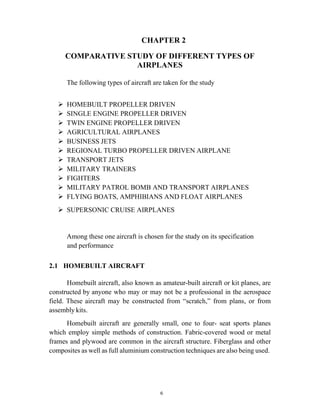 6
CHAPTER 2
COMPARATIVE STUDY OF DIFFERENT TYPES OF
AIRPLANES
The following types of aircraft are taken for the study
 HOMEBUILT PROPELLER DRIVEN
 SINGLE ENGINE PROPELLER DRIVEN
 TWIN ENGINE PROPELLER DRIVEN
 AGRICULTURAL AIRPLANES
 BUSINESS JETS
 REGIONAL TURBO PROPELLER DRIVEN AIRPLANE
 TRANSPORT JETS
 MILITARY TRAINERS
 FIGHTERS
 MILITARY PATROL BOMB AND TRANSPORT AIRPLANES
 FLYING BOATS, AMPHIBIANS AND FLOAT AIRPLANES
 SUPERSONIC CRUISE AIRPLANES
Among these one aircraft is chosen for the study on its specification
and performance
2.1 HOMEBUILT AIRCRAFT
Homebuilt aircraft, also known as amateur-built aircraft or kit planes, are
constructed by anyone who may or may not be a professional in the aerospace
field. These aircraft may be constructed from “scratch,” from plans, or from
assembly kits.
Homebuilt aircraft are generally small, one to four- seat sports planes
which employ simple methods of construction. Fabric-covered wood or metal
frames and plywood are common in the aircraft structure. Fiberglass and other
composites as well as full aluminium construction techniques are also being used.
 