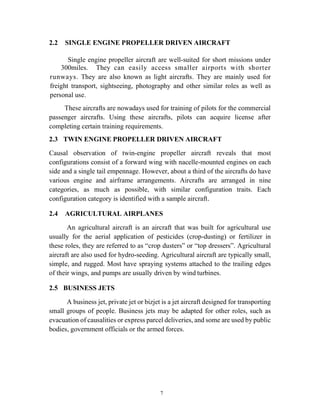 7
2.2 SINGLE ENGINE PROPELLER DRIVEN AIRCRAFT
Single engine propeller aircraft are well-suited for short missions under
300miles. They can easily access smaller airports with shorter
runways. They are also known as light aircrafts. They are mainly used for
freight transport, sightseeing, photography and other similar roles as well as
personal use.
These aircrafts are nowadays used for training of pilots for the commercial
passenger aircrafts. Using these aircrafts, pilots can acquire license after
completing certain training requirements.
2.3 TWIN ENGINE PROPELLER DRIVEN AIRCRAFT
Causal observation of twin-engine propeller aircraft reveals that most
configurations consist of a forward wing with nacelle-mounted engines on each
side and a single tail empennage. However, about a third of the aircrafts do have
various engine and airframe arrangements. Aircrafts are arranged in nine
categories, as much as possible, with similar configuration traits. Each
configuration category is identified with a sample aircraft.
2.4 AGRICULTURAL AIRPLANES
An agricultural aircraft is an aircraft that was built for agricultural use
usually for the aerial application of pesticides (crop-dusting) or fertilizer in
these roles, they are referred to as “crop dusters” or “top dressers”. Agricultural
aircraft are also used for hydro-seeding. Agricultural aircraft are typically small,
simple, and rugged. Most have spraying systems attached to the trailing edges
of their wings, and pumps are usually driven by wind turbines.
2.5 BUSINESS JETS
A business jet, private jet or bizjet is a jet aircraft designed for transporting
small groups of people. Business jets may be adapted for other roles, such as
evacuation of causalities or express parcel deliveries, and some are used by public
bodies, government officials or the armed forces.
 