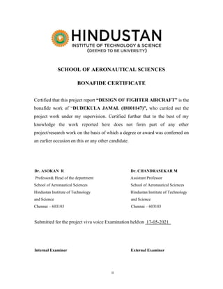 ii
SCHOOL OF AERONAUTICAL SCIENCES
BONAFIDE CERTIFICATE
Certified that this project report “DESIGN OF FIGHTER AIRCRAFT” is the
bonafide work of “DUDEKULA JAMAL (18101147)”, who carried out the
project work under my supervision. Certified further that to the best of my
knowledge the work reported here does not form part of any other
project/research work on the basis of which a degree or award was conferred on
an earlier occasion on this or any other candidate.
Dr. ASOKAN R Dr. CHANDRASEKAR M
Professor& Head of the department Assistant Professor
School of Aeronautical Sciences School of Aeronautical Sciences
Hindustan Institute of Technology Hindustan Institute of Technology
and Science and Science
Chennai – 603103 Chennai – 603103
Submitted for the project viva voice Examination heldon 17-05-2021
Internal Examiner External Examiner
 