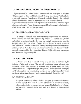 8
2.6 REGIONAL TURBO PROPELLER DRIVEN AIRPLANE
A regional airliner or a feeder liner is a small airliner that is designed to fly up to
100 passengers on short-haul flights, usually feeding larger carriers’ airline hubs
from small markets. This class of airliners is typically flown by the regional
airlines that are either contracted by or subsidiaries of the larger airlines.
Regional airliners are used for short trips between smaller towns or from a larger
city to a smaller city. Feeder line, commuter, and local service are all alternative
terms for the same class of flight operations.
2.7 COMMERCIAL TRANSPORT AIRPLANE
A transport aircraft is used for transporting the passenger and air cargo.
Such aircrafts are most often operated by airlines. An airliner is typically
defined as an airplane intended for carrying multiple passengers or cargo in
commercial service. The largest of them are wide-body jets which are called
also twin-aisle. These are usually used for long-haul flights between airline hubs
and major cities. A smaller, more common class of airliners is the narrow-body
or single- aisle used for short to medium-distance flights with fewer passengers
than their wide-body counterparts.
2.8 MILITARY TRAINER
A trainer is a class of aircraft designed specifically to facilitate flight
training of pilot and aircrew. The use of a dedicated trainer aircraft with
additional safety features—such as tandem flight controls, forgiving flight
characteristics and a simplified cockpit arrangement—allows pilots-in-training to
safely advance their real-time piloting, navigation and warfighting skills without
the danger of overextending their abilities alone in a fully featuredaircraft.
2.9 FIGHTER AIRCRAFT
A fighter aircraft is a military aircraft designed primarily for air-to-air
combat against other aircraft, as opposed to bombers and attack aircraft,
whose main mission is to attack ground targets. The hallmarks of a fighter
are its speed, maneuverability, and small size relative to other combat
aircraft.
 