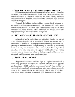 9
2.10 MILITARY PATROL BOMB AND TRANSPORT AIRPLANES
Military transport aircraft or military cargo aircraft are typically fixed wing
and rotary wing cargo aircraft which are used to airlift troops, weapons and other
military equipment by a variety of methods to any area of military operations
around the surface of the planet, usually outside the commercial flight routes in
uncontrolled airspace.
Originally derived from bombers, military transport aircraft were used for
delivering airborne forces during World War II and towing military gliders. Some
military transport aircraft are tasked to perform multi-role duties such as aerial
re-fuelling and, rescue missions, tactical, operational and strategic airlifts onto
unprepared runways, or those constructed by engineers.
2.11 FLYING BOATS, AMPHIBIANS AND FLOAT AIRPLANES
A flying boat is a fixed-winged seaplane with a hull, allowing it to land on
water, that usually has no type of landing gear to allow operation on land. It
differs from a floatplane as it uses a purpose-designed fuselage which can float,
granting the aircraft buoyancy. Flying boats may be stabilized by under wing
floats or by wing-like projections (called sponsons) from the fuselage. Their
advantage lay in using water instead of expensive land-based runways, making
them the basis for international airlines in the interwar period. They were also
commonly used for maritime patrol and air-sea rescue.
2.12 SUPER CRUISE AIRCRAFT
Supercruise is sustained supersonic flight of a supersonic aircraft with a
useful cargo, passenger, or weapons load performed efficiently, which typically
precludes the use of highly inefficient afterburners or “reheat”. Many well-known
supersonic military aircraft not capable of supercruise must maintain supersonic
flight in short bursts typically with afterburners. Aircraft such as the SR-71
Blackbird is designed to cruise at supersonic speed with afterburners enabled.
 