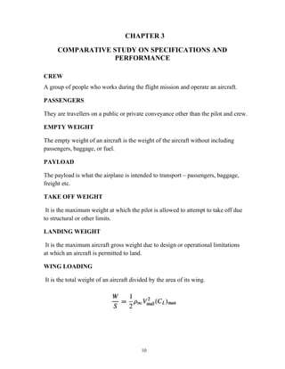 10
CHAPTER 3
COMPARATIVE STUDY ON SPECIFICATIONS AND
PERFORMANCE
CREW
A group of people who works during the flight mission and operate an aircraft.
PASSENGERS
They are travellers on a public or private conveyance other than the pilot and crew.
EMPTY WEIGHT
The empty weight of an aircraft is the weight of the aircraft without including
passengers, baggage, or fuel.
PAYLOAD
The payload is what the airplane is intended to transport – passengers, baggage,
freight etc.
TAKE OFF WEIGHT
It is the maximum weight at which the pilot is allowed to attempt to take off due
to structural or other limits.
LANDING WEIGHT
It is the maximum aircraft gross weight due to design or operational limitations
at which an aircraft is permitted to land.
WING LOADING
It is the total weight of an aircraft divided by the area of its wing.
 