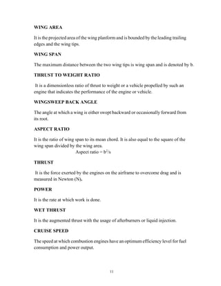 11
WING AREA
It is the projected area of the wing planform and is bounded by the leading trailing
edges and the wing tips.
WING SPAN
The maximum distance between the two wing tips is wing span and is denoted by b.
THRUST TO WEIGHT RATIO
It is a dimensionless ratio of thrust to weight or a vehicle propelled by such an
engine that indicates the performance of the engine or vehicle.
WINGSWEEP BACK ANGLE
The angle at which a wing is either swept backward or occasionally forward from
its root.
ASPECT RATIO
It is the ratio of wing span to its mean chord. It is also equal to the square of the
wing span divided by the wing area.
Aspect ratio = b2
/s
THRUST
It is the force exerted by the engines on the airframe to overcome drag and is
measured in Newton (N).
POWER
It is the rate at which work is done.
WET THRUST
It is the augmented thrust with the usage of afterburners or liquid injection.
CRUISE SPEED
The speed at which combustion engines have an optimum efficiency level for fuel
consumption and power output.
 