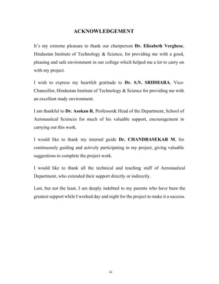 iii
ACKNOWLEDGEMENT
It’s my extreme pleasure to thank our chairperson Dr. Elizabeth Verghese,
Hindustan Institute of Technology & Science, for providing me with a good,
pleasing and safe environment in our college which helped me a lot to carry on
with my project.
I wish to express my heartfelt gratitude to Dr. S.N. SRIDHARA, Vice-
Chancellor, Hindustan Institute of Technology & Science for providing me with
an excellent study environment.
I am thankful to Dr. Asokan R, Professor& Head of the Department, School of
Aeronautical Sciences for much of his valuable support, encouragement in
carrying out this work.
I would like to thank my internal guide Dr. CHANDRASEKAR M, for
continuously guiding and actively participating in my project, giving valuable
suggestions to complete the project work.
I would like to thank all the technical and teaching staff of Aeronautical
Department, who extended their support directly or indirectly.
Last, but not the least, I am deeply indebted to my parents who have been the
greatest support while I worked day and night for the project to make it a success.
 