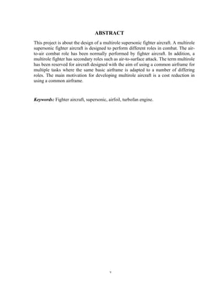 v
ABSTRACT
This project is about the design of a multirole supersonic fighter aircraft. A multirole
supersonic fighter aircraft is designed to perform different roles in combat. The air-
to-air combat role has been normally performed by fighter aircraft. In addition, a
multirole fighter has secondary roles such as air-to-surface attack. The term multirole
has been reserved for aircraft designed with the aim of using a common airframe for
multiple tasks where the same basic airframe is adapted to a number of differing
roles. The main motivation for developing multirole aircraft is a cost reduction in
using a common airframe.
Keywords: Fighter aircraft, supersonic, airfoil, turbofan engine.
 