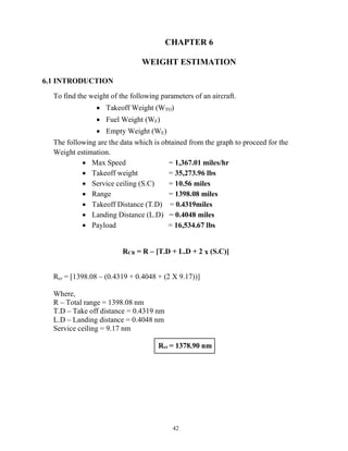 42
Rcr = 1378.90 nm
CHAPTER 6
WEIGHT ESTIMATION
6.1 INTRODUCTION
To find the weight of the following parameters of an aircraft.
 Takeoff Weight (WTO)
 Fuel Weight (WF)
 Empty Weight (WE)
The following are the data which is obtained from the graph to proceed for the
Weight estimation.
 Max Speed = 1,367.01 miles/hr
 Takeoff weight = 35,273.96 lbs
 Service ceiling (S.C) = 10.56 miles
 Range = 1398.08 miles
 Takeoff Distance (T.D) = 0.4319miles
 Landing Distance (L.D) = 0.4048 miles
 Payload = 16,534.67 lbs
RCR = R – [T.D + L.D + 2 x (S.C)]
Rcr = [1398.08 – (0.4319 + 0.4048 + (2 X 9.17))]
Where,
R – Total range = 1398.08 nm
T.D – Take off distance = 0.4319 nm
L.D – Landing distance = 0.4048 nm
Service ceiling = 9.17 nm
 