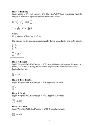 48
Phase 6: Loitering
Begin weight is W5. End weight is W6. The ratio W6/W5 can be estimate from the
Brequet’s endurance equation which is mentioned below.
Elt = [ ] lt [ ] lt ln [ ]
0.5 = [
.
] [ 9 ] ln [ ]
Where,
Elt = 30 mins of loitering = 0.5 hrs
The mission profile assumes no range credit during loiter. Loiter time is 30 minutes.
Cj = 0.6
= 9
𝑾𝟔
𝑾𝟓
= 0.947
Phase 7: Descent
Begin Weight is W6. End Weight is W7. No credit is taken for range. However, a
penalty for fuel used during descents from high altitudes needs to be assessed.
Typically, the ratio
= 0.99
Phase 8: Drop Bombs
Begin Weight is W8. End Weight is W9. Typically, the ratio
= 1
Phase 9: Strafe
Begin Weight is W9. End Weight is W10. Typically, the ratio
= 0.986
Phase 10: Climb
Begin Weight is W11. End Weight is W12. Typically, the ratio
= 0.969
 