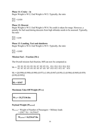 50
Phase 11: Cruise – in
Begin Weight is W12. End Weight is W13. Typically, the ratio
= 0.959
Phase 12: Descent
Begin Weight is W13. End Weight is W14. No credit is taken for range. However, a
penalty for fuel used during descents from high altitudes needs to be assessed. Typically,
the ratio
= 0.99
Phase 13: Landing, Taxi and shutdown
Begin Weight is W14. End Weight is W15. Typically, the ratio
= 0.995
Mission Fuel – Fraction (Mf f)
The Overall mission fuel-fraction, Mff can now be computed as
Mf f =
Mf f = [(0.990) (0.990) (0.990) (0.971) (1.09) (0.947) (0.99) (1) (0.986) (0.969) (0.959)
(0.99) (0.995)]
Mf f = 0.947
Maximum Take-Off Weight (WTO)
WTO = 35,273.96 lbs
Payload Weight (Wpayload)
Wpayload = Weight of Number of Passengers + Military loads
= (242 * 0) + 16,534.67
Wpayload = 16,534.67 lbs
 