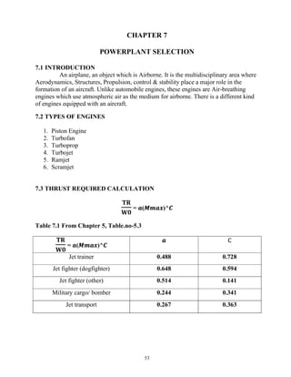 53
CHAPTER 7
POWERPLANT SELECTION
7.1 INTRODUCTION
An airplane, an object which is Airborne. It is the multidisciplinary area where
Aerodynamics, Structures, Propulsion, control & stability place a major role in the
formation of an aircraft. Unlike automobile engines, these engines are Air-breathing
engines which use atmospheric air as the medium for airborne. There is a different kind
of engines equipped with an aircraft,
7.2 TYPES OF ENGINES
1. Piston Engine
2. Turbofan
3. Turboprop
4. Turbojet
5. Ramjet
6. Scramjet
7.3 THRUST REQUIRED CALCULATION
𝐓𝐑
𝐖𝟎
= 𝒂(𝑴𝒎𝒂𝒙)^𝑪
Table 7.1 From Chapter 5, Table.no-5.3
𝐓𝐑
𝐖𝟎
= 𝒂(𝑴𝒎𝒂𝒙)^𝑪
𝒂 C
Jet trainer 0.488 0.728
Jet fighter (dogfighter) 0.648 0.594
Jet fighter (other) 0.514 0.141
Military cargo/ bomber 0.244 0.341
Jet transport 0.267 0.363
 