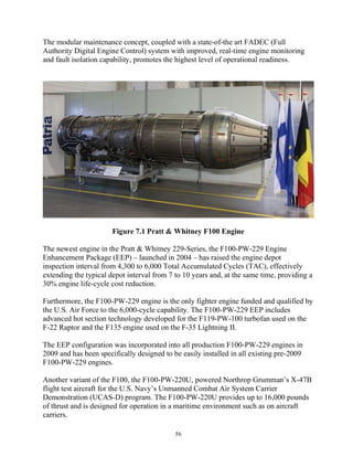 56
The modular maintenance concept, coupled with a state-of-the art FADEC (Full
Authority Digital Engine Control) system with improved, real-time engine monitoring
and fault isolation capability, promotes the highest level of operational readiness.
Figure 7.1 Pratt & Whitney F100 Engine
The newest engine in the Pratt & Whitney 229-Series, the F100-PW-229 Engine
Enhancement Package (EEP) – launched in 2004 – has raised the engine depot
inspection interval from 4,300 to 6,000 Total Accumulated Cycles (TAC), effectively
extending the typical depot interval from 7 to 10 years and, at the same time, providing a
30% engine life-cycle cost reduction.
Furthermore, the F100-PW-229 engine is the only fighter engine funded and qualified by
the U.S. Air Force to the 6,000-cycle capability. The F100-PW-229 EEP includes
advanced hot section technology developed for the F119-PW-100 turbofan used on the
F-22 Raptor and the F135 engine used on the F-35 Lightning II.
The EEP configuration was incorporated into all production F100-PW-229 engines in
2009 and has been specifically designed to be easily installed in all existing pre-2009
F100-PW-229 engines.
Another variant of the F100, the F100-PW-220U, powered Northrop Grumman’s X-47B
flight test aircraft for the U.S. Navy’s Unmanned Combat Air System Carrier
Demonstration (UCAS-D) program. The F100-PW-220U provides up to 16,000 pounds
of thrust and is designed for operation in a maritime environment such as on aircraft
carriers.
 