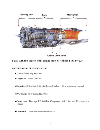 57
Figure 7.2 Cross section of the engine Pratt & Whitney F100-PW229
7.6 TECHNICAL SPECIFICATIONS
 Type: Afterburning Turbofan
 Length: 191 inches (4.90 m)
 Diameter: 34.8 inches (0.88 m) inlet, 46.5 inches (1.18 m) maximum external
 Dry weight: 3,849 pounds(1,737 kg)
 Compressor: Dual spool Axial-flow Compressor with 3 fan and 10 compressor
stages
 Combustors: Annular Combustion chamber
 