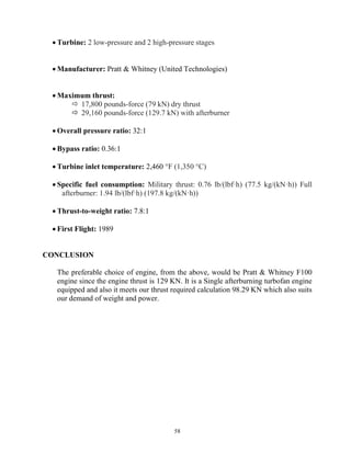 58
 Turbine: 2 low-pressure and 2 high-pressure stages
 Manufacturer: Pratt & Whitney (United Technologies)
 Maximum thrust:
 17,800 pounds-force (79 kN) dry thrust
 29,160 pounds-force (129.7 kN) with afterburner
 Overall pressure ratio: 32:1
 Bypass ratio: 0.36:1
 Turbine inlet temperature: 2,460 °F (1,350 °C)
 Specific fuel consumption: Military thrust: 0.76 lb/(lbf·h) (77.5 kg/(kN·h)) Full
afterburner: 1.94 lb/(lbf·h) (197.8 kg/(kN·h))
 Thrust-to-weight ratio: 7.8:1
 First Flight: 1989
CONCLUSION
The preferable choice of engine, from the above, would be Pratt & Whitney F100
engine since the engine thrust is 129 KN. It is a Single afterburning turbofan engine
equipped and also it meets our thrust required calculation 98.29 KN which also suits
our demand of weight and power.
 
