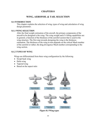 59
CHAPTER 8
WING, AEROFOIL & TAIL SELECTION
8.1 INTRODUCTION
This chapter explains the selection of wing, types of wing and calculation of wing
design parameter.
8.1.1 WING SELECTION
After the final weight estimation of the aircraft, the primary components of the
aircraft to be designed is the wing. The wing weight and it’s lifting capabilities are
in general, a function of the thickness of the aerofoil section that is used in the
wing structure. The first step towards designing the wing is the thickness
estimation. The thickness of the wing in turn depends on the critical Mach number
of the aerofoil or rather, the drag divergence Mach number corresponding to the
wing section.
8.1.2 TYPES OF WING
Wings are differentiated from there wing configuration by the following
 Swept back wing
 Delta wing
 Tapered wing
 Based on the aspect ratio
Figure 8.1 Wing types
 
