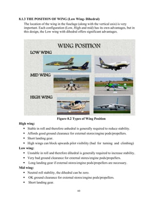 60
8.1.3 THE POSITION OF WING (Low Wing- Dihedral)
The location of the wing in the fuselage (along with the vertical axis) is very
important. Each configuration (Low, High and mid) has its own advantages, but in
this design, the Low wing with dihedral offers significant advantages.
Figure 8.2 Types of Wing Position
High wing:
 Stable in roll and therefore anhedral is generally required to reduce stability.
 Affords good ground clearance for external stores/engine pods/propellers.
 Short landing gear.
 High wings can block upwards pilot visibility (bad for turning and climbing)
Low wing:
 Unstable in roll and therefore dihedral is generally required to increase stability.
 Very bad ground clearance for external stores/engine pods/propellers.
 Long landing gear if external stores/engine pods/propellers are necessary.
Mid wing:
 Neutral roll stability, the dihedral can be zero.
 OK ground clearance for external stores/engine pods/propellers.
 Short landing gear.
 