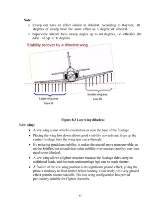 61
Note:
o Sweep can have an effect similar to dihedral. According to Raymer, 10
degrees of sweep have the same effect as 1 degree of dihedral.
o Supersonic aircraft have sweep angles up to 60 degrees, i.e. effective dih
edral of up to 6 degrees.
Figure 8.3 Low wing dihedral
Low wing:
 A low wing is one which is located on or near the base of the fuselage.
 Placing the wing low down allows good visibility upwards and frees up the
central fuselage from the wing spar carry-through.
 By reducing pendulum stability, it makes the aircraft more manoeuvrable, as
on the Spitfire; but aircraft that value stability over manoeuvrability may then
need some dihedral.
 A low wing allows a lighter structure because the fuselage sides carry no
additional loads, and the main undercarriage legs can be made shorter.
 A feature of the low wing position is its significant ground effect, giving the
plane a tendency to float further before landing. Conversely, this very ground
effect permits shorter takeoffs. The low wing configuration has proved
particularly suitable for Fighter Aircrafts.
 