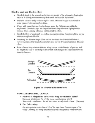 62
Dihedral angle and dihedral effect:
 Dihedral Angle is the upward angle from horizontal of the wings of a fixed-wing
aircraft, or of any paired nominally-horizontal surfaces on any aircraft.
 The term can also apply to the wings of a bird. Dihedral Angle is also used in
some types of kites such as box kites.
 Wings with more than one Angle change along the full span are said to be
polyhedral. Dihedral Angle has important stabilizing effects on flying bodies
because it has a strong influence on the dihedral effect.
 Dihedral effect of an aircraft is a rolling moment resulting from the vehicle having
a nonzero angle of sideslip.
 Increasing the dihedral angle of an aircraft increases the dihedral effect on it.
However, many other aircraft parameters also have a strong influence on dihedral
effect.
 Some of these important factors are: wing sweep, vertical center of gravity, and
the height and size of anything on an aircraft that changes it’s sidewards force as
sideslip changes.
Figure 8.4 Different types of Dihedral
WING AERODYNAMIC CENTER
 Position of trapezoidal and swept wing aerodynamic center:
Subsonic conditions: ¼ of the mean aerodynamic chord
Supersonic conditions: 0.4 of the mean aerodynamic chord (Raymer).
 For Delta wings,
the aerodynamic center lies at 2/3 of the root chord from the apex of the
wing. Cropping the wing tends to move the aerodynamic center forward.
 