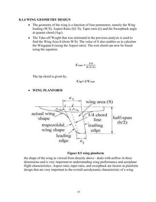 63
8.1.4 WING GEOMETRY DESIGN
 The geometry of the wing is a function of four parameters, namely the Wing
loading (W/S), Aspect Ratio (b2 /S), Taper ratio (λ) and the Sweepback angle
at quarter chord (Λqc).
 The Take-off Weight that was estimated in the previous analysis is used to
find the Wing Area S (from W/S). The value of S also enables us to calculate
the Wingspan b (using the Aspect ratio). The root chord can now be found
using the equation.
Croot =
𝟐∗𝑺
𝒃∗(𝟏 𝛌)
The tip chord is given by,
Ctip= λ*Croot
 WING PLANFORM
Figure 8.5 wing planform
the shape of the wing as viewed from directly above - deals with airflow in three
dimensions and is very important to understanding wing performance and aeroplane
flight characteristics. Aspect ratio, taper ratio, and sweepback are factors in planform
design that are very important to the overall aerodynamic characteristic of a wing.
 
