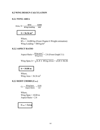 64
8.2 WING DESIGN CALCULATION
8.2.1 WING AREA
Area, S =
𝐖𝐓𝐎
𝑾𝒊𝒏𝒈 𝑳𝒐𝒂𝒅𝒊𝒏𝒈
=
𝟏𝟔𝟎𝟎𝟎
𝟒𝟒𝟎
S = 36.36 𝐦𝟐
Where,
𝑊𝑇𝑂 = 16,000 kg (From Chapter 6 Weight estimation)
Wing Loading = 440 kg/m
8.2.2 ASPECT RATIO
Aspect Ratio = = 2.8 (From Graph 5.1)
Wing Span, b = 𝐴. 𝑅 × 𝑊𝑖𝑛𝑔 𝐴𝑟𝑒𝑎 = √2.8 × 36.36
b = 10.08 m
Where,
Wing Area = 36.36 m
8.2.3 ROOT CHORD (CRoot)
CR = =
.
.
Where,
Wing Span = 10.08 m
Aspect Ratio = 2.8
Croot = 3.6 m
 