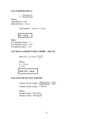 65
8.2.4 TAPER RATIO (𝝀)
𝜆 =
( )
( R)
Where,
Taper Ratio 𝜆 = 0.5
Root Chord CR = 3.6 m
Tip Chord Ct = 3.6× 0.5 = 1.8 m
Ct = 1.8 m
Note:
For rectangle wing, λ = 1
For elliptical wing, λ = 0.9
For tapered wing, λ = 0.5
8.2.5 MEAN AERODYNAMIC CHORD – MAC (𝑪)
MAC (𝐶) = × 𝐶𝑅 ×
Where,
CR = 3.6 m
λ = 0.5
MAC (𝑪) = 2.8 m
8.2.6 VOLUME OF FUEL WEIGHT
Volume of fuel weight = =
.
Volume of fuel weight = 1.164 m
Where,
Weight of fuel = 932.79 Kg
Density of fuel = 801 Kg/m
 