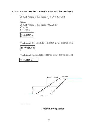 66
8.2.7 THICKNESS OF ROOT CHORD (CR) AND TIP CHORD (Ct)
20 % of Volume of fuel weight = × 𝐶 × 0.375 × 𝑏
Where,
20 % of Volume of fuel weight = 0.2328 m
𝐶 = 7.84
b = 10.08 m
𝒕
𝒄
= 0.00785 m
Thickness of Root chord (TR) = 0.00785 × CR = 0.00785 × 3.6
TR = 0.02826 m
Thickness of Tip chord (Tt) = 0.00785 × Ct = 0.00785 × 1.188
Tt = 0.0105 m
Figure 8.5 Wing Design
 