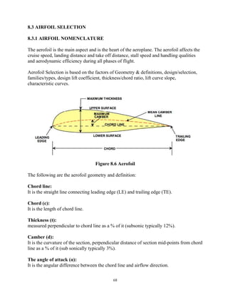 68
8.3 AIRFOIL SELECTION
8.3.1 AIRFOIL NOMENCLATURE
The aerofoil is the main aspect and is the heart of the aeroplane. The aerofoil affects the
cruise speed, landing distance and take off distance, stall speed and handling qualities
and aerodynamic efficiency during all phases of flight.
Aerofoil Selection is based on the factors of Geometry & definitions, design/selection,
families/types, design lift coefficient, thickness/chord ratio, lift curve slope,
characteristic curves.
Figure 8.6 Aerofoil
The following are the aerofoil geometry and definition:
Chord line:
It is the straight line connecting leading edge (LE) and trailing edge (TE).
Chord (c):
It is the length of chord line.
Thickness (t):
measured perpendicular to chord line as a % of it (subsonic typically 12%).
Camber (d):
It is the curvature of the section, perpendicular distance of section mid-points from chord
line as a % of it (sub sonically typically 3%).
The angle of attack (α):
It is the angular difference between the chord line and airflow direction.
 