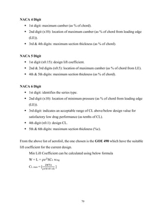 70
NACA 4 Digit
 1st digit: maximum camber (as % of chord).
 2nd digit (x10): location of maximum camber (as % of chord from leading edge
(LE)).
 3rd & 4th digits: maximum section thickness (as % of chord).
NACA 5 Digit
 1st digit (x0.15): design lift coefficient.
 2nd & 3rd digits (x0.5): location of maximum camber (as % of chord from LE).
 4th & 5th digits: maximum section thickness (as % of chord).
NACA 6 Digit
 1st digit: identifies the series type.
 2nd digit (x10): location of minimum pressure (as % of chord from leading edge
(LE)).
 3rd digit: indicates an acceptable range of CL above/below design value for
satisfactory low drag performance (as tenths of CL).
 4th digit (x0.1): design CL.
 5th & 6th digits: maximum section thickness (%c).
From the above list of aerofoil, the one chosen is the GOE 490 which have the suitable
lift coefficient for the current design.
Min Lift Coefficient can be calculated using below formula
W = L = 𝑣 SCL Wing
CL max = [
× × ×
]
 