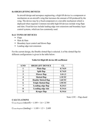 76
8.4 HIGH LIFTING DEVICES
In aircraft design and aerospace engineering, a high-lift device is a component or
mechanism on an aircraft's wing that increases the amount of lift produced by the
wing. The device may be a fixed component or a movable mechanism which is
deployed when required. Common movable high-lift devices include wing flaps
and slats. Fixed devices include leading-edge root extensions and boundary layer
control systems, which are less commonly used.
8.4.1 TYPES OF DEVICES
 Flaps
 Slots & Slats
 Boundary layer control and blown flaps
 Leading edge root extension
For the current design, the Double slotted flap is selected. ∆ of the slotted flap for
different configurations is given in the table below:
Table 8.4 High lift device lift coefficient
S.NO HIGH LIFT DEVICE CL
1 Plain flap 0.7-0.9
2 Split flap 0.7-0.9
3 Flower flap 1.0-1.3
4 Slotted flap 1.3Cf/C
5 Double Slotted flap 1.6Cf/C
6 Triple Slotted flap 1.9Cf/C
7 Leading edge flap 0.2-0.3
8 Leading edge slat 0.3-0.4
9 Kruger flap 0.3-0.4
Note: Cf/C – Flap chord
CALCULATIONS
CLmax Required (takeoff) = 1.189 + 1.6 = 2.789
CLmax Required (landing) = 1.189 + 1.5 = 2.689
 