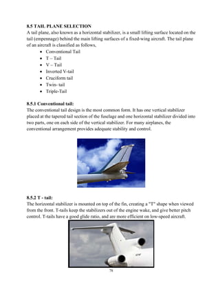 78
8.5 TAIL PLANE SELECTION
A tail plane, also known as a horizontal stabilizer, is a small lifting surface located on the
tail (empennage) behind the main lifting surfaces of a fixed-wing aircraft. The tail plane
of an aircraft is classified as follows,
 Conventional Tail
 T – Tail
 V – Tail
 Inverted V-tail
 Cruciform tail
 Twin- tail
 Triple-Tail
8.5.1 Conventional tail:
The conventional tail design is the most common form. It has one vertical stabilizer
placed at the tapered tail section of the fuselage and one horizontal stabilizer divided into
two parts, one on each side of the vertical stabilizer. For many airplanes, the
conventional arrangement provides adequate stability and control.
8.5.2 T - tail:
The horizontal stabilizer is mounted on top of the fin, creating a "T" shape when viewed
from the front. T-tails keep the stabilizers out of the engine wake, and give better pitch
control. T-tails have a good glide ratio, and are more efficient on low-speed aircraft.
 