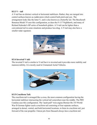 80
8.5.3 V – tail
A V-tail has no distinct vertical or horizontal stabilizers. Rather, they are merged into
control surfaces known as ruddevators which control both pitch and yaw. The
arrangement looks like the letter V, and is also known as a butterfly tail. The Beechcraft
Bonanza Model 35 uses this configuration, as does the F-117 Nighthawk, and many of
Richard Schreder's HP series of homebuilt gliders. A V-tail can be lighter than a
conventional tail in some situations and produce less drag. A V-tail may also have a
smaller radar signature.
8.5.4 Inverted V tail:
The inverted V-tail is similar to V-tail but it is inverted and it provides more stability and
manoeuvrability. It is mostly used in Unmanned Aerial Vehicles.
8.5.5 Cruciform Tail:
The cruciform tail is arranged like a cross, the most common configuration having the
horizontal stabilizer intersecting the vertical tail somewhere near the middle. The PBY
Catalina uses this configuration. The "push-pull" twin engine Dornier Do 335 World
War II German fighter used a cruciform tail consisting of four separate surfaces,
arranged in dorsal, ventral, and both horizontal locations, to form its cruciform tail, just
forward of the rear propeller. Falcon jets from Dassault always have cruciform tail.
 