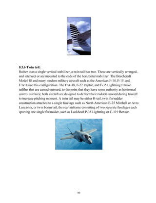 80
8.5.6 Twin tail:
Rather than a single vertical stabilizer, a twin tail has two. These are vertically arranged,
and intersect or are mounted to the ends of the horizontal stabilizer. The Beechcraft
Model 18 and many modern military aircraft such as the American F-14, F-15, and
F/A18 use this configuration. The F/A-18, F-22 Raptor, and F-35 Lightning II have
tailfins that are canted outward, to the point that they have some authority as horizontal
control surfaces; both aircraft are designed to deflect their rudders inward during takeoff
to increase pitching moment. A twin tail may be either H-tail, twin fin/rudder
construction attached to a single fuselage such as North American B-25 Mitchell or Avro
Lancaster, or twin boom tail, the rear airframe consisting of two separate fuselages each
sporting one single fin/rudder, such as Lockheed P-38 Lightning or C-119 Boxcar.
 