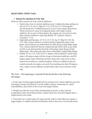 83
SELECTION: (TWIN TAIL)
 Reason for selection of Twin Tail
There are three reasons for twin vertical stabilizers:
1. Need to have lots of vertical stabilizer power without the plane getting too
tall. (F-14, F-15, Su-27, Mig-29, F-22, J-20, Su-57). Twin-engined
aircraft needs lots of stabilizing power in case of one engine shuts down.
There are however some twin-engined planes with single vertical
stabilizer, but in most of those planes the engines are very close to each
other and the stabilizer is quite big (Rafale, EF Typhoon, Panavia
Tornado, F–111)
2. High-alpha performance. (F-35, F-18, F-22, Su-27, Mig-29, J-20, Su-
57?). One vertical stabilizer would be directly behind the body of the
plane, and would not get undisturbed air when flying at high alpha angle.
Two vertical stabilizers that are canted outwards allow them to get clean
air that is not obstructed by the body of the plane when flying at high
alpha angle. This makes the plane more controllable at high alpha angles.
3. Stealth. (F-35, F-22, J-20, Su-57,). Single vertical stabilizer would easily
make a 90-degree angle with the wings or horizontal stabilizers, and 90-
degree angles make reflections go back where they came from, so they
need to be avoided on a stealth aeroplane. With two stabilizers that are
canted outwards, the angles can easily be something else than 90 degrees.
Also, single vertical stabilizer would reflect radio waves directly on the
side.
The Twin – Tail empennage is selected for the aircraft due to the following
advantages,
1. In the case of multi engine propeller driven aircraft, twin vertical stabilizers give the
advantage of prop wash directly over the rudder surfaces, increasing low speed
controllability, and control in the event of an engine failure.
2. Weight can often be saved when incorporating twin tails, as they split the
aerodynamic load, and in being shorter, require much less structural support than a
single massive tail would.
3. Twin tails save vertical space for large aircraft, which would otherwise require a
larger hanger, or smaller aircraft stowed below deck in the case of an aircraft carrier.
 